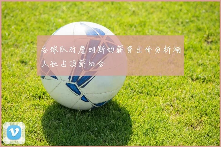 各球队对詹姆斯的薪资出价分析湖人独占顶薪机会