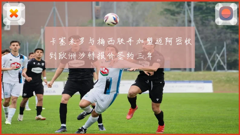 卡塞米罗与梅西联手加盟迈阿密收到欧洲沙特报价签约三年