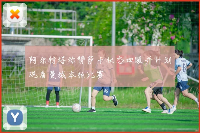 阿尔特塔称赞萨卡状态回暖并计划观看曼城本轮比赛