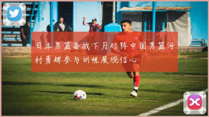 日本男篮备战下月对阵中国男篮河村勇辉参与训练展现信心