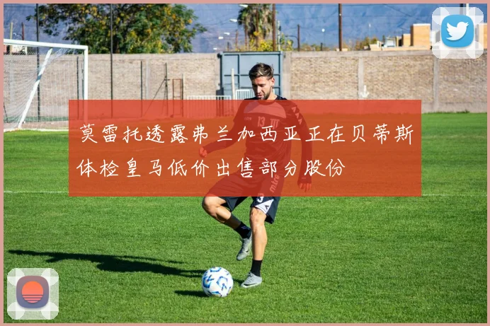 莫雷托透露弗兰加西亚正在贝蒂斯体检皇马低价出售部分股份