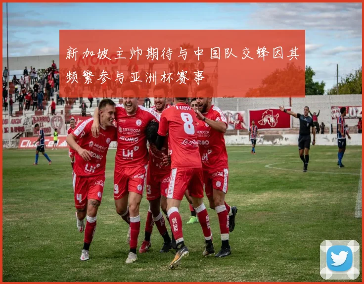 新加坡主帅期待与中国队交锋因其频繁参与亚洲杯赛事