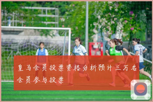 皇马会员投票资格分析预计三万名会员参与投票