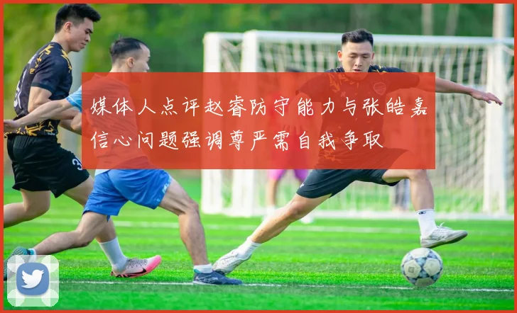 媒体人点评赵睿防守能力与张皓嘉信心问题强调尊严需自我争取