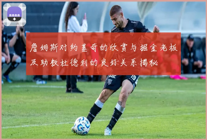 詹姆斯对约基奇的欣赏与掘金老板及助教杜德利的良好关系揭秘