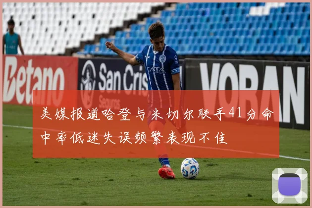 美媒报道哈登与米切尔联手41分命中率低迷失误频繁表现不佳